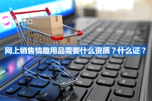 網(wǎng)上銷售情趣用品需要什么資質(zhì)？什么證？