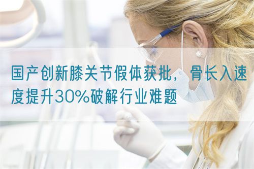 國產(chǎn)創(chuàng)新膝關(guān)節(jié)假體獲批，骨長入速度提升30%破解行業(yè)難題