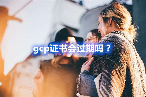 gcp證書會(huì)過期嗎？